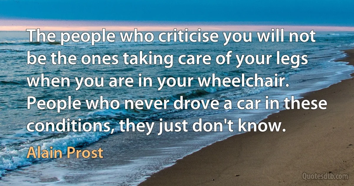 The people who criticise you will not be the ones taking care of your legs when you are in your wheelchair. People who never drove a car in these conditions, they just don't know. (Alain Prost)