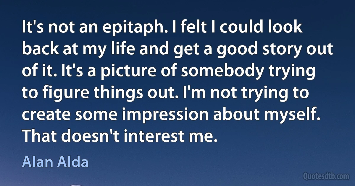 It's not an epitaph. I felt I could look back at my life and get a good story out of it. It's a picture of somebody trying to figure things out. I'm not trying to create some impression about myself. That doesn't interest me. (Alan Alda)