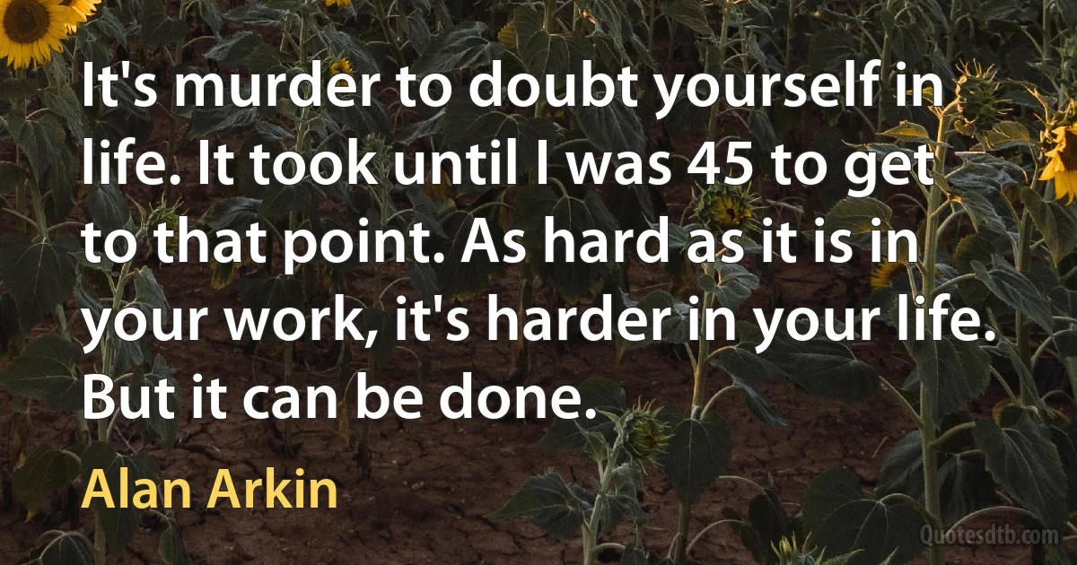 It's murder to doubt yourself in life. It took until I was 45 to get to that point. As hard as it is in your work, it's harder in your life. But it can be done. (Alan Arkin)