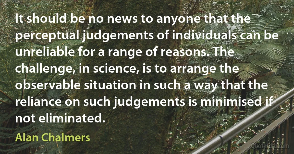 It should be no news to anyone that the perceptual judgements of individuals can be unreliable for a range of reasons. The challenge, in science, is to arrange the observable situation in such a way that the reliance on such judgements is minimised if not eliminated. (Alan Chalmers)