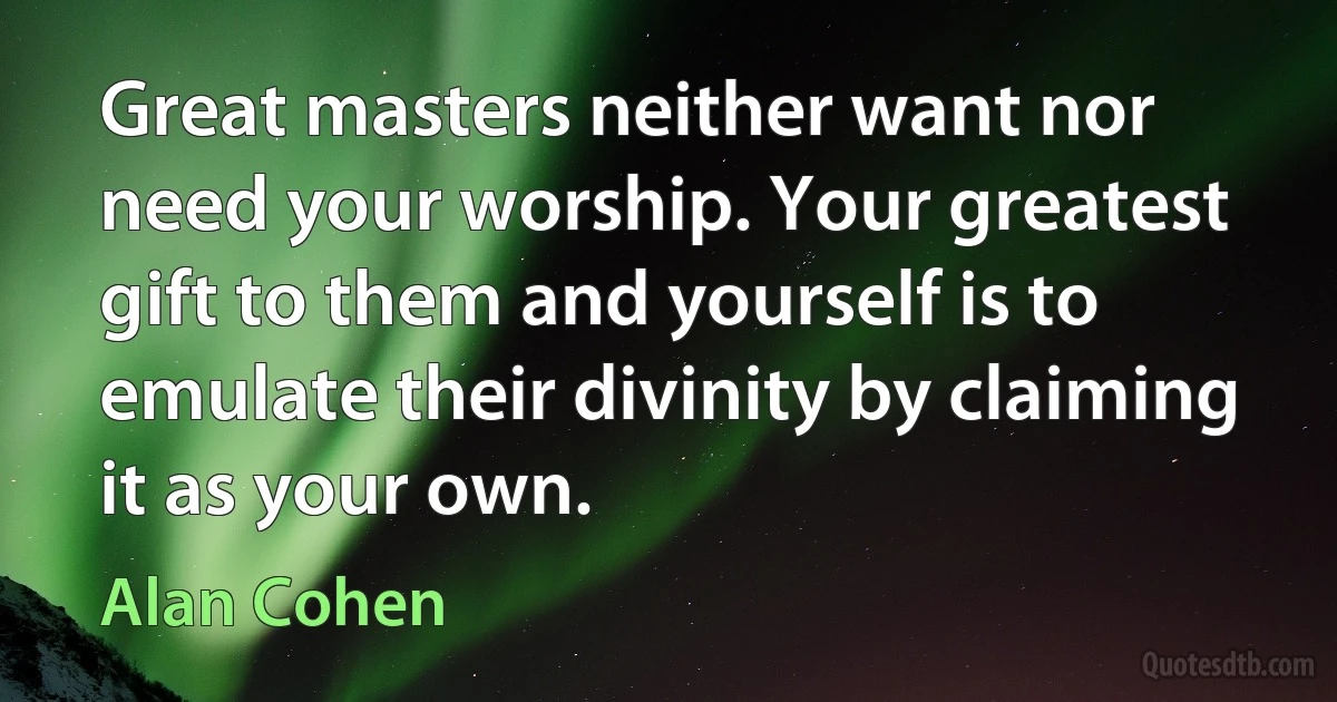 Great masters neither want nor need your worship. Your greatest gift to them and yourself is to emulate their divinity by claiming it as your own. (Alan Cohen)