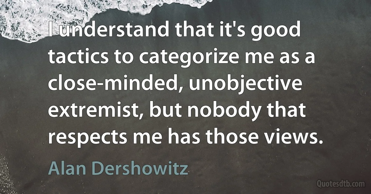 I understand that it's good tactics to categorize me as a close-minded, unobjective extremist, but nobody that respects me has those views. (Alan Dershowitz)