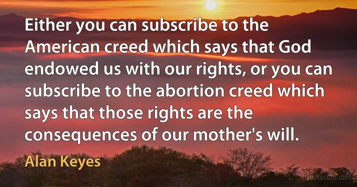 Either you can subscribe to the American creed which says that God endowed us with our rights, or you can subscribe to the abortion creed which says that those rights are the consequences of our mother's will. (Alan Keyes)