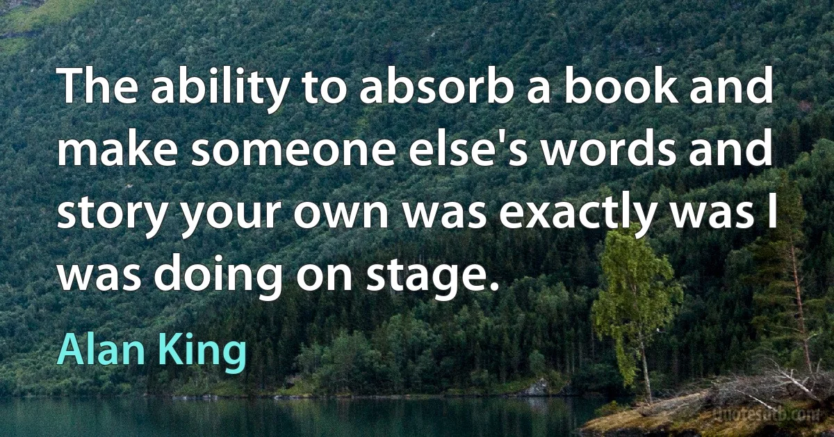 The ability to absorb a book and make someone else's words and story your own was exactly was I was doing on stage. (Alan King)