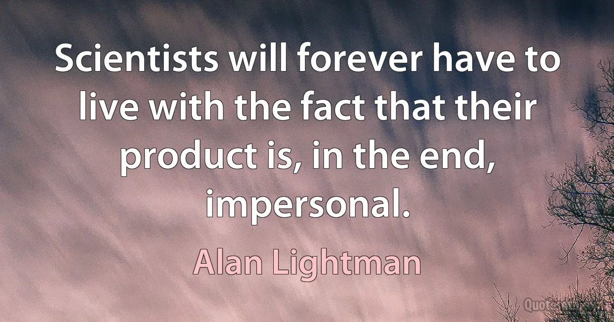 Scientists will forever have to live with the fact that their product is, in the end, impersonal. (Alan Lightman)