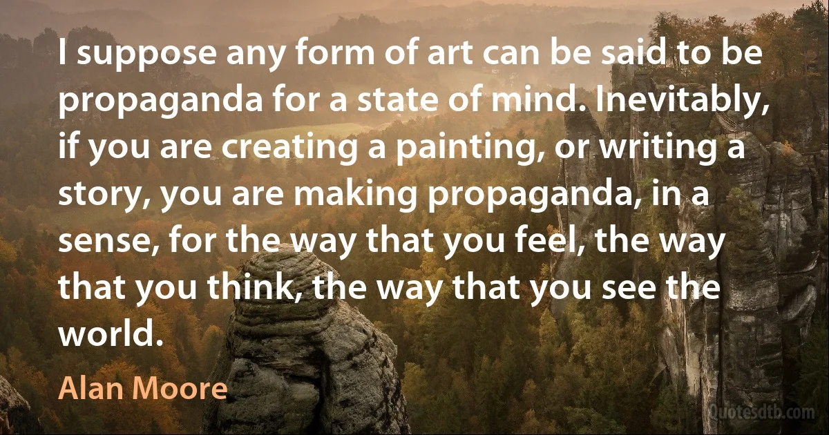 I suppose any form of art can be said to be propaganda for a state of mind. Inevitably, if you are creating a painting, or writing a story, you are making propaganda, in a sense, for the way that you feel, the way that you think, the way that you see the world. (Alan Moore)