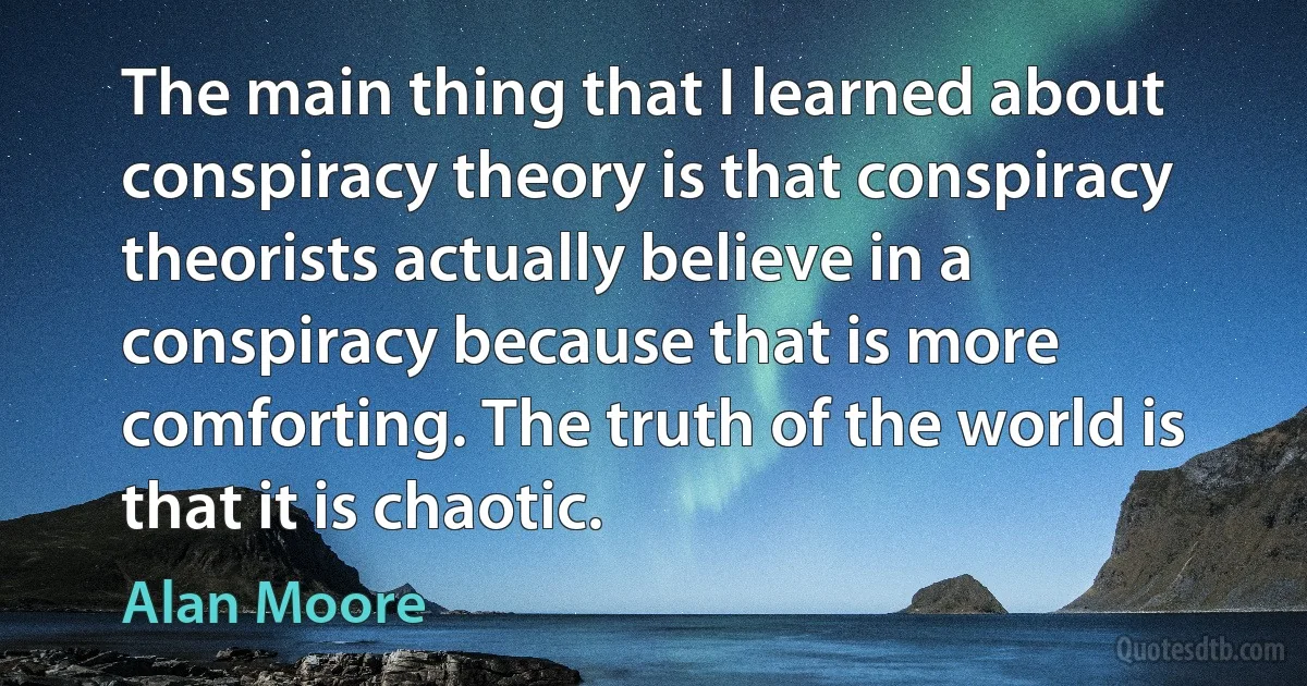 The main thing that I learned about conspiracy theory is that conspiracy theorists actually believe in a conspiracy because that is more comforting. The truth of the world is that it is chaotic. (Alan Moore)