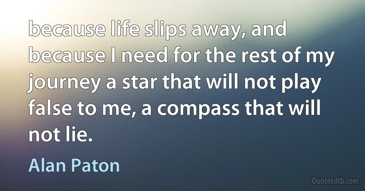 because life slips away, and because I need for the rest of my journey a star that will not play false to me, a compass that will not lie. (Alan Paton)