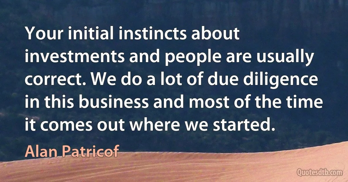 Your initial instincts about investments and people are usually correct. We do a lot of due diligence in this business and most of the time it comes out where we started. (Alan Patricof)