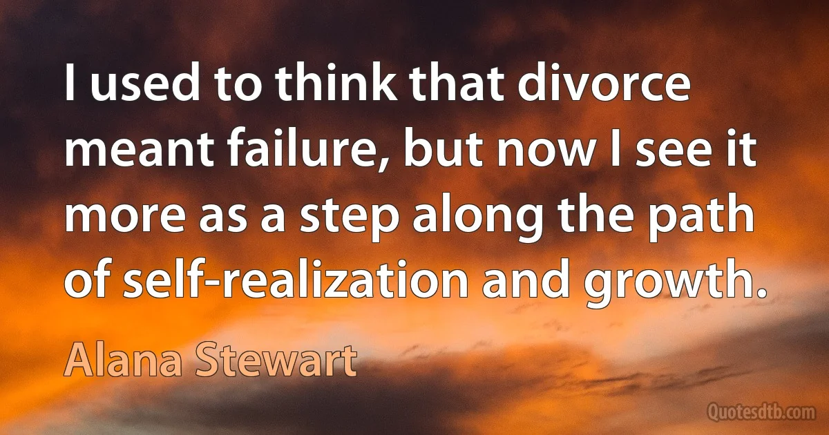 I used to think that divorce meant failure, but now I see it more as a step along the path of self-realization and growth. (Alana Stewart)