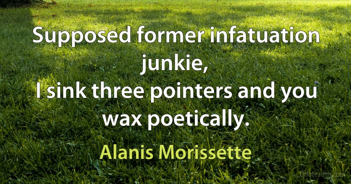 Supposed former infatuation junkie,
I sink three pointers and you wax poetically. (Alanis Morissette)