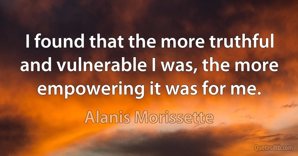 I found that the more truthful and vulnerable I was, the more empowering it was for me. (Alanis Morissette)