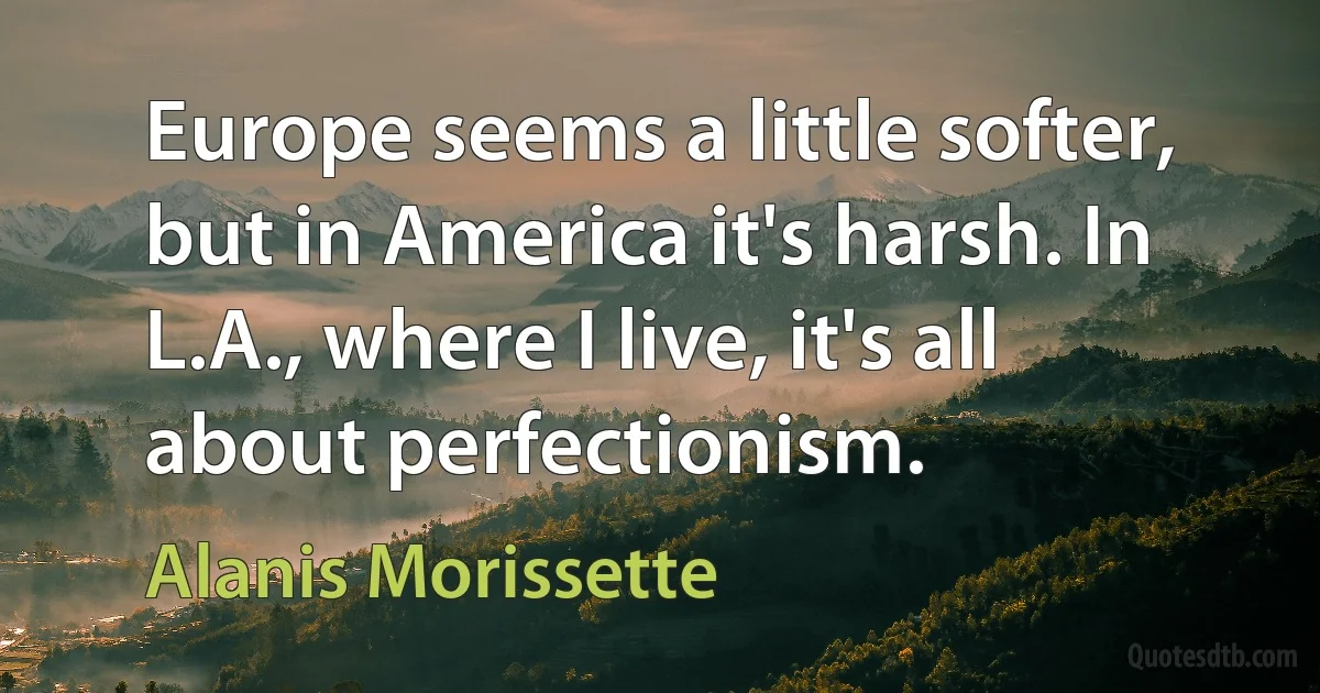 Europe seems a little softer, but in America it's harsh. In L.A., where I live, it's all about perfectionism. (Alanis Morissette)