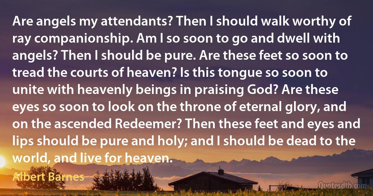 Are angels my attendants? Then I should walk worthy of ray companionship. Am I so soon to go and dwell with angels? Then I should be pure. Are these feet so soon to tread the courts of heaven? Is this tongue so soon to unite with heavenly beings in praising God? Are these eyes so soon to look on the throne of eternal glory, and on the ascended Redeemer? Then these feet and eyes and lips should be pure and holy; and I should be dead to the world, and live for heaven. (Albert Barnes)