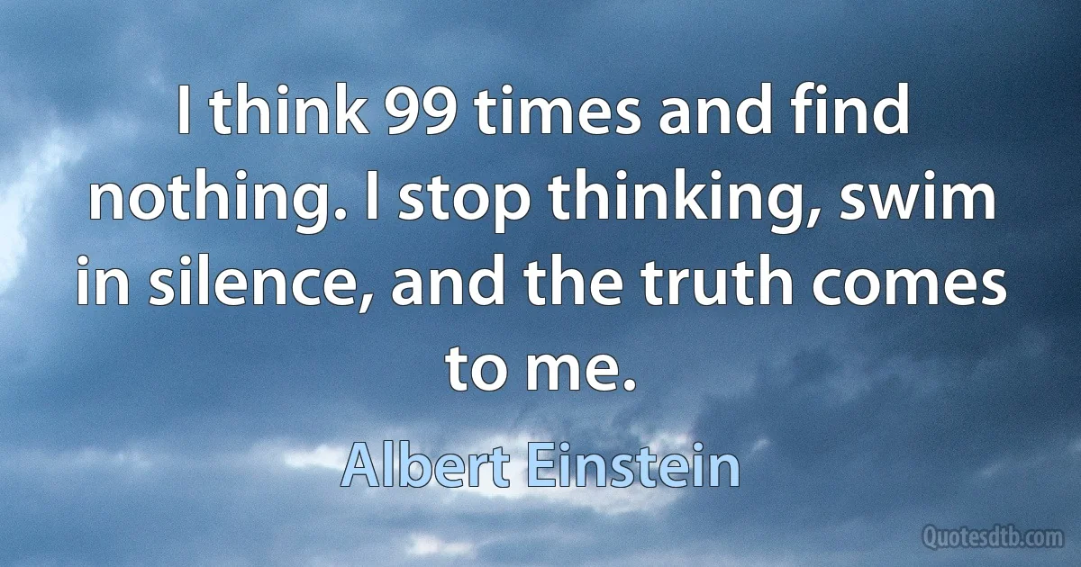 I think 99 times and find nothing. I stop thinking, swim in silence, and the truth comes to me. (Albert Einstein)