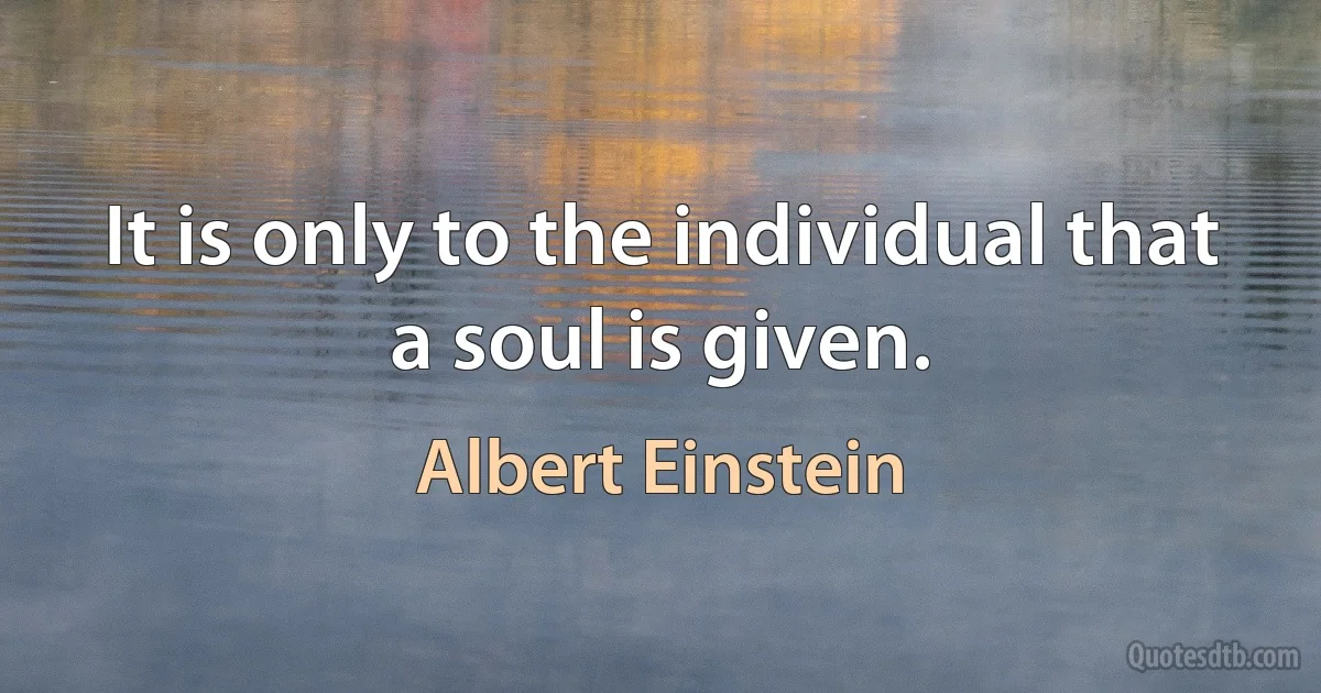 It is only to the individual that a soul is given. (Albert Einstein)