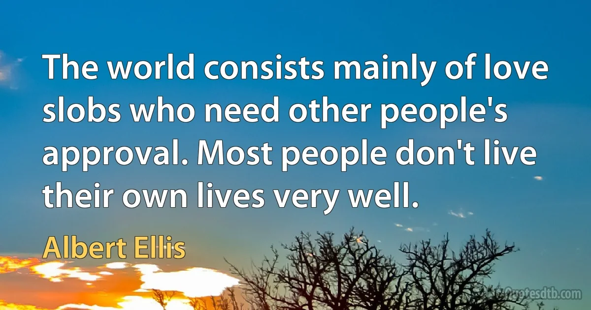 The world consists mainly of love slobs who need other people's approval. Most people don't live their own lives very well. (Albert Ellis)