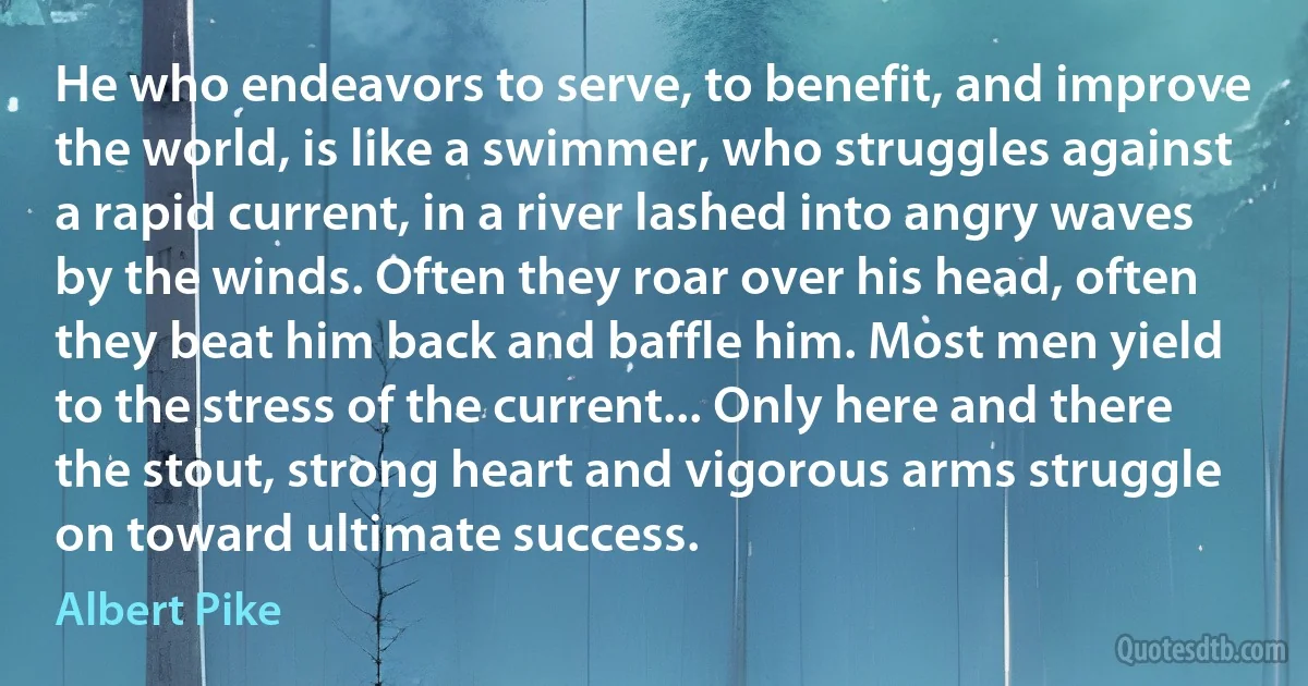 He who endeavors to serve, to benefit, and improve the world, is like a swimmer, who struggles against a rapid current, in a river lashed into angry waves by the winds. Often they roar over his head, often they beat him back and baffle him. Most men yield to the stress of the current... Only here and there the stout, strong heart and vigorous arms struggle on toward ultimate success. (Albert Pike)