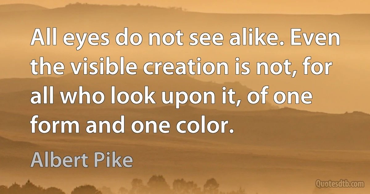 All eyes do not see alike. Even the visible creation is not, for all who look upon it, of one form and one color. (Albert Pike)