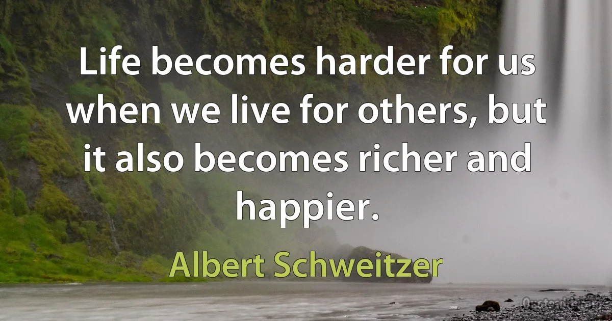 Life becomes harder for us when we live for others, but it also becomes richer and happier. (Albert Schweitzer)