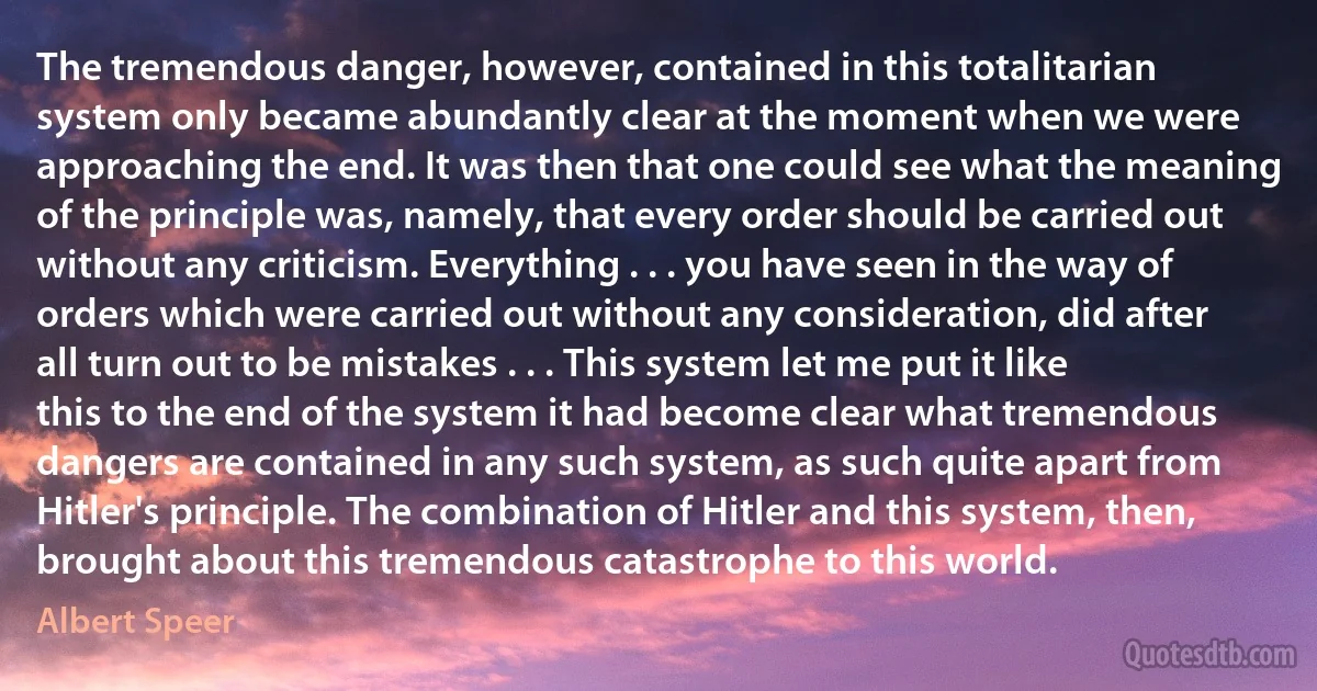 The tremendous danger, however, contained in this totalitarian system only became abundantly clear at the moment when we were approaching the end. It was then that one could see what the meaning of the principle was, namely, that every order should be carried out without any criticism. Everything . . . you have seen in the way of orders which were carried out without any consideration, did after all turn out to be mistakes . . . This system let me put it like this to the end of the system it had become clear what tremendous dangers are contained in any such system, as such quite apart from Hitler's principle. The combination of Hitler and this system, then, brought about this tremendous catastrophe to this world. (Albert Speer)