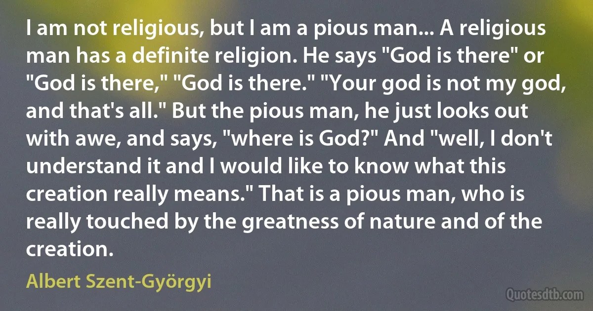 I am not religious, but I am a pious man... A religious man has a definite religion. He says "God is there" or "God is there," "God is there." "Your god is not my god, and that's all." But the pious man, he just looks out with awe, and says, "where is God?" And "well, I don't understand it and I would like to know what this creation really means." That is a pious man, who is really touched by the greatness of nature and of the creation. (Albert Szent-Györgyi)