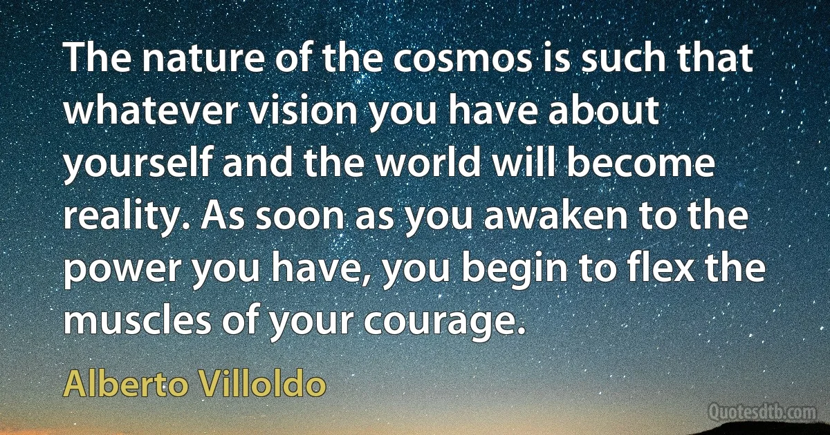 The nature of the cosmos is such that whatever vision you have about yourself and the world will become reality. As soon as you awaken to the power you have, you begin to flex the muscles of your courage. (Alberto Villoldo)