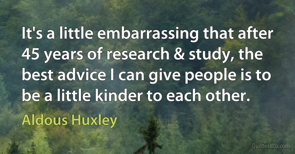 It's a little embarrassing that after 45 years of research & study, the best advice I can give people is to be a little kinder to each other. (Aldous Huxley)