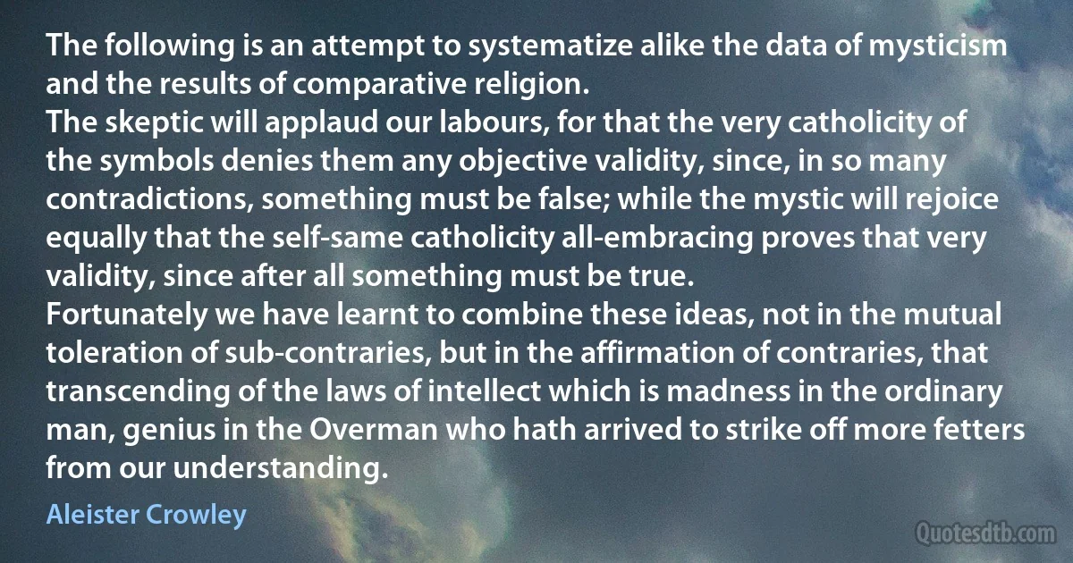 The following is an attempt to systematize alike the data of mysticism and the results of comparative religion.
The skeptic will applaud our labours, for that the very catholicity of the symbols denies them any objective validity, since, in so many contradictions, something must be false; while the mystic will rejoice equally that the self-same catholicity all-embracing proves that very validity, since after all something must be true.
Fortunately we have learnt to combine these ideas, not in the mutual toleration of sub-contraries, but in the affirmation of contraries, that transcending of the laws of intellect which is madness in the ordinary man, genius in the Overman who hath arrived to strike off more fetters from our understanding. (Aleister Crowley)