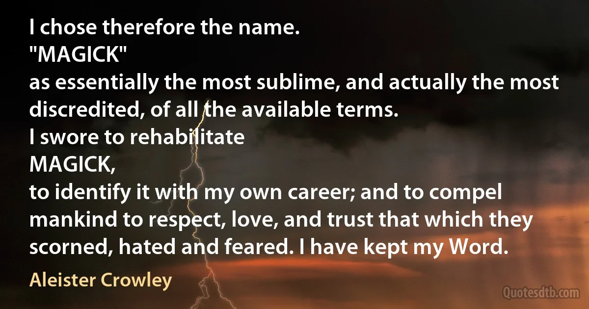 I chose therefore the name.
"MAGICK"
as essentially the most sublime, and actually the most discredited, of all the available terms.
I swore to rehabilitate
MAGICK,
to identify it with my own career; and to compel mankind to respect, love, and trust that which they scorned, hated and feared. I have kept my Word. (Aleister Crowley)