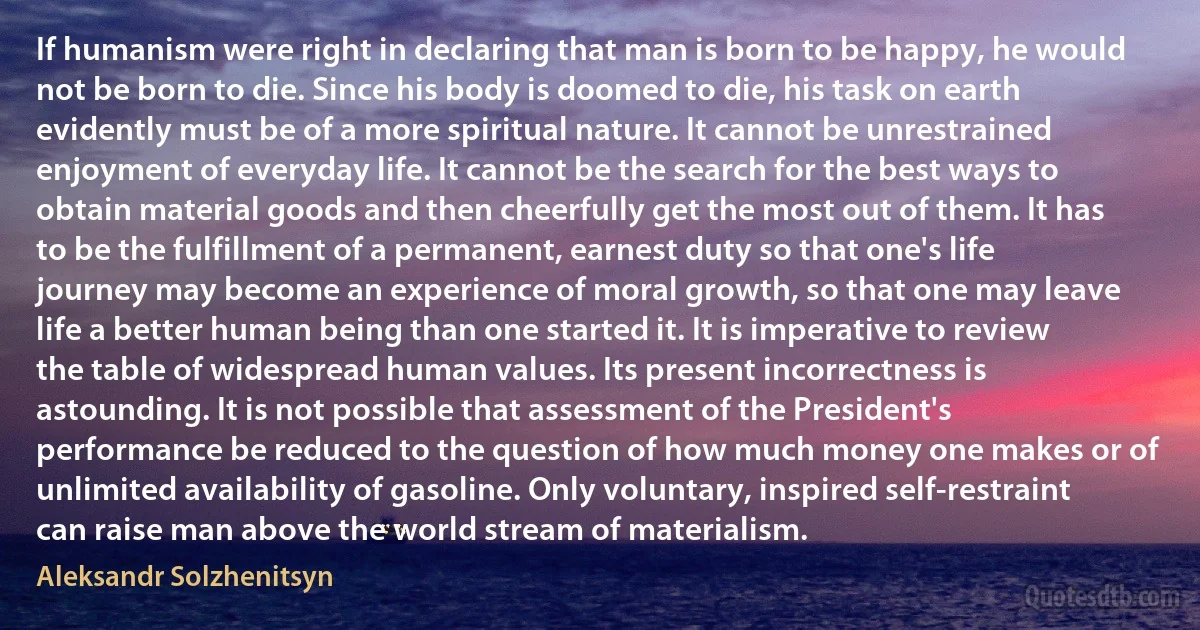 If humanism were right in declaring that man is born to be happy, he would not be born to die. Since his body is doomed to die, his task on earth evidently must be of a more spiritual nature. It cannot be unrestrained enjoyment of everyday life. It cannot be the search for the best ways to obtain material goods and then cheerfully get the most out of them. It has to be the fulfillment of a permanent, earnest duty so that one's life journey may become an experience of moral growth, so that one may leave life a better human being than one started it. It is imperative to review the table of widespread human values. Its present incorrectness is astounding. It is not possible that assessment of the President's performance be reduced to the question of how much money one makes or of unlimited availability of gasoline. Only voluntary, inspired self-restraint can raise man above the world stream of materialism. (Aleksandr Solzhenitsyn)