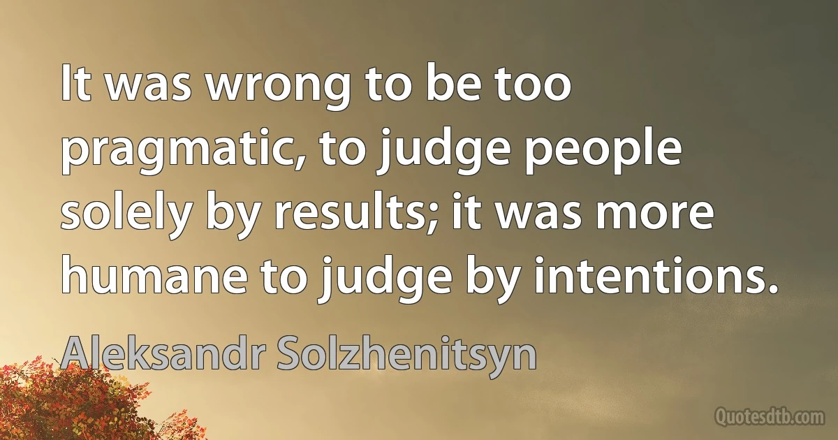 It was wrong to be too pragmatic, to judge people solely by results; it was more humane to judge by intentions. (Aleksandr Solzhenitsyn)