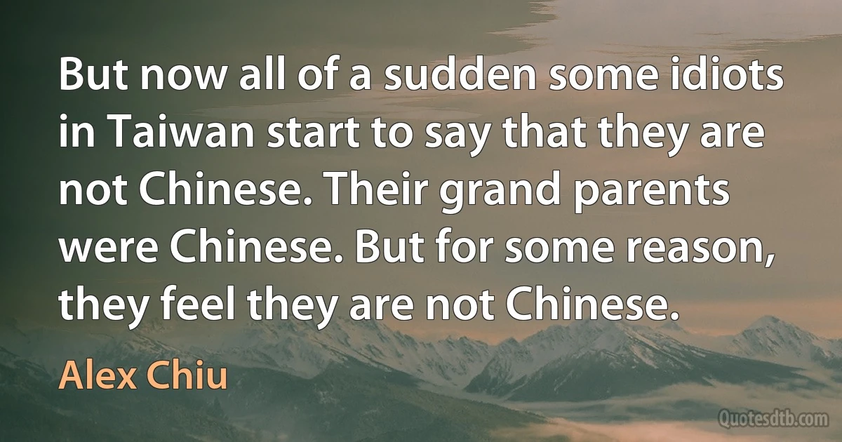 But now all of a sudden some idiots in Taiwan start to say that they are not Chinese. Their grand parents were Chinese. But for some reason, they feel they are not Chinese. (Alex Chiu)