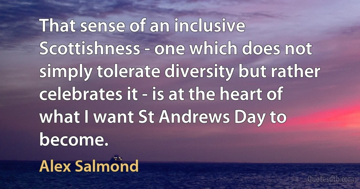 That sense of an inclusive Scottishness - one which does not simply tolerate diversity but rather celebrates it - is at the heart of what I want St Andrews Day to become. (Alex Salmond)