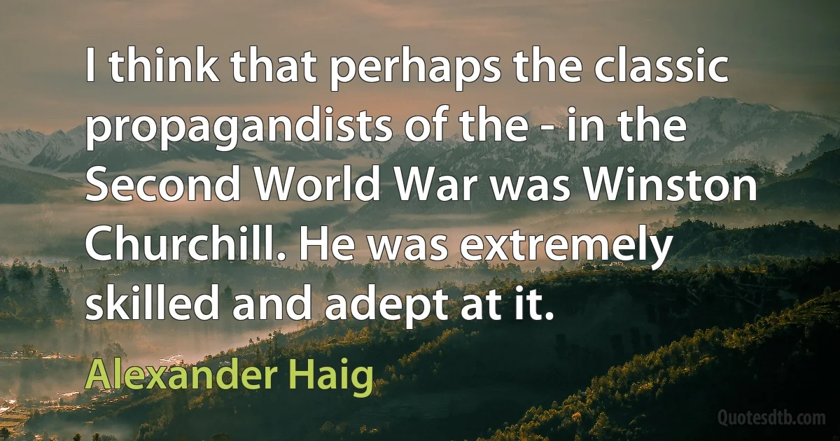 I think that perhaps the classic propagandists of the - in the Second World War was Winston Churchill. He was extremely skilled and adept at it. (Alexander Haig)