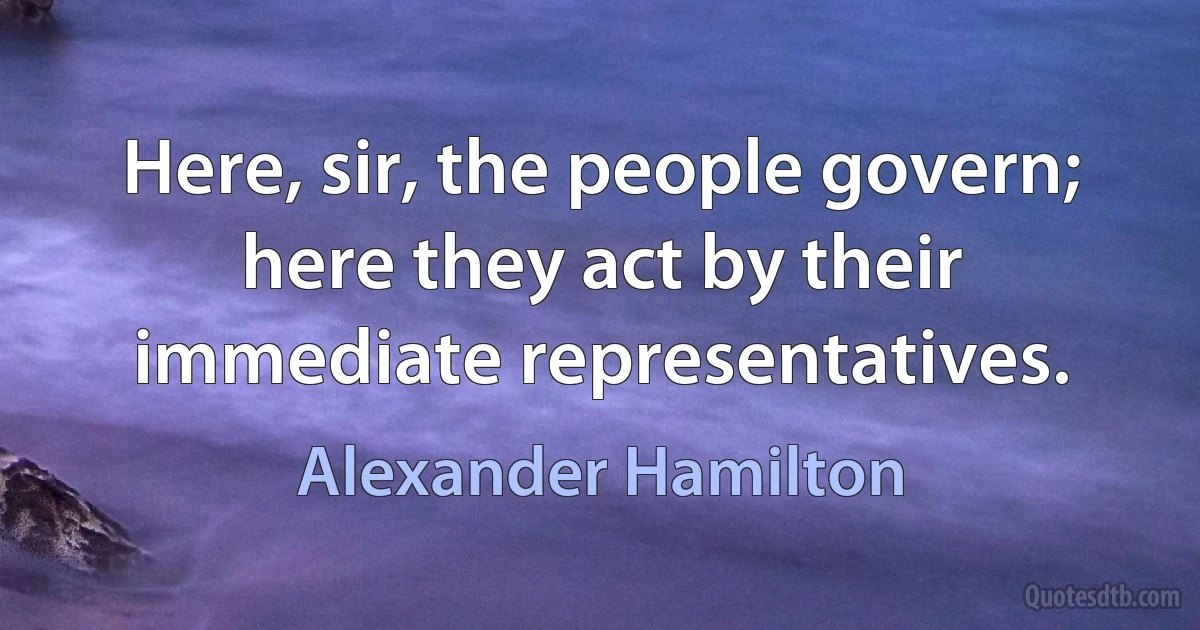 Here, sir, the people govern; here they act by their immediate representatives. (Alexander Hamilton)