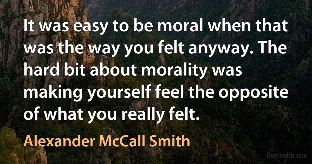 It was easy to be moral when that was the way you felt anyway. The hard bit about morality was making yourself feel the opposite of what you really felt. (Alexander McCall Smith)