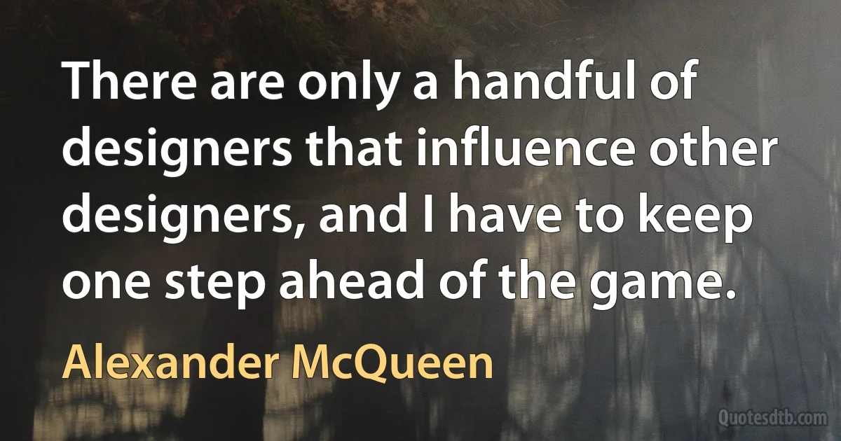 There are only a handful of designers that influence other designers, and I have to keep one step ahead of the game. (Alexander McQueen)