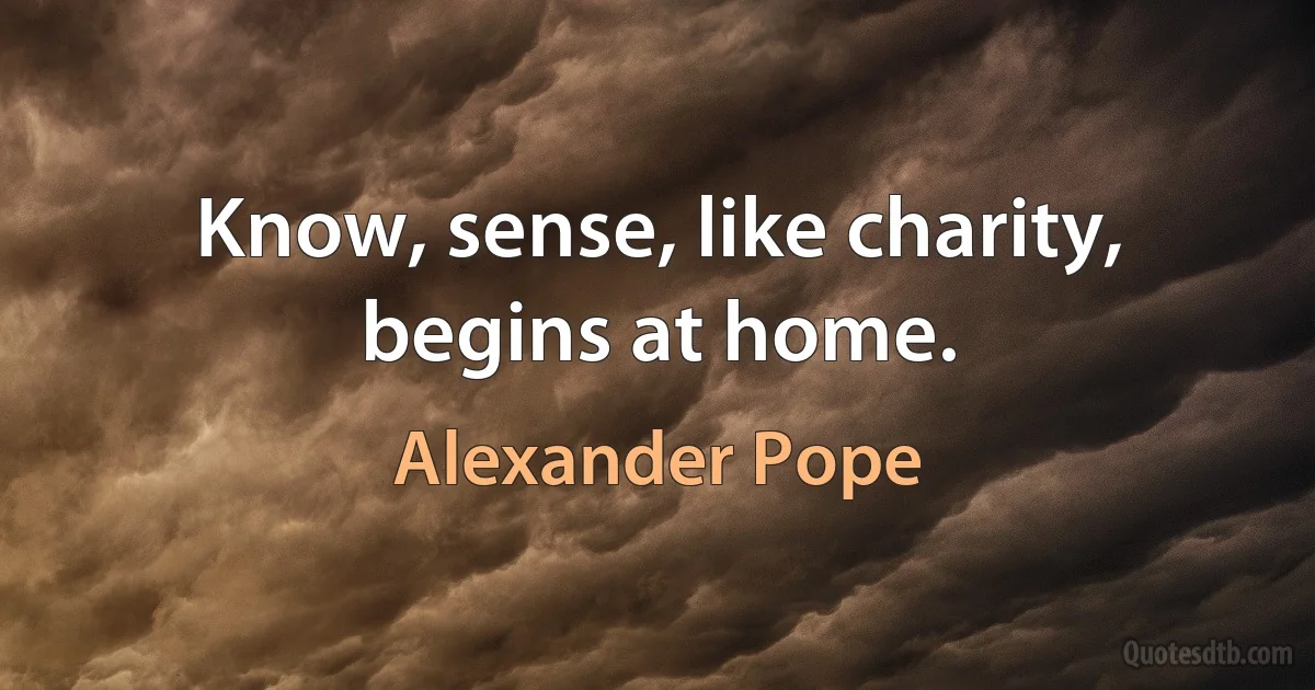 Know, sense, like charity, begins at home. (Alexander Pope)