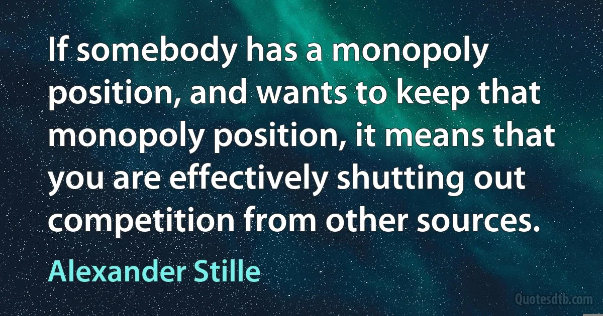 If somebody has a monopoly position, and wants to keep that monopoly position, it means that you are effectively shutting out competition from other sources. (Alexander Stille)