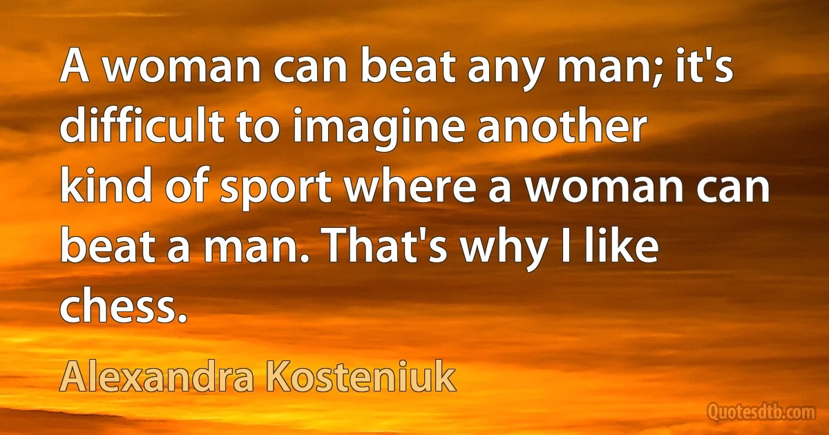 A woman can beat any man; it's difficult to imagine another kind of sport where a woman can beat a man. That's why I like chess. (Alexandra Kosteniuk)