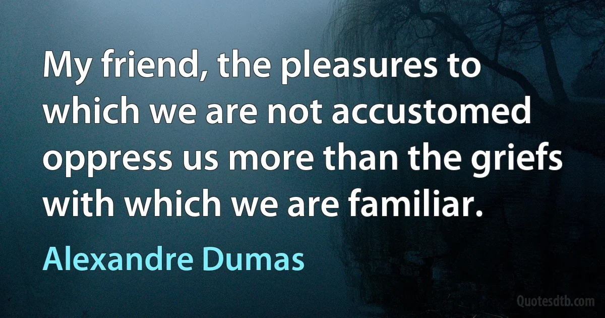 My friend, the pleasures to which we are not accustomed oppress us more than the griefs with which we are familiar. (Alexandre Dumas)