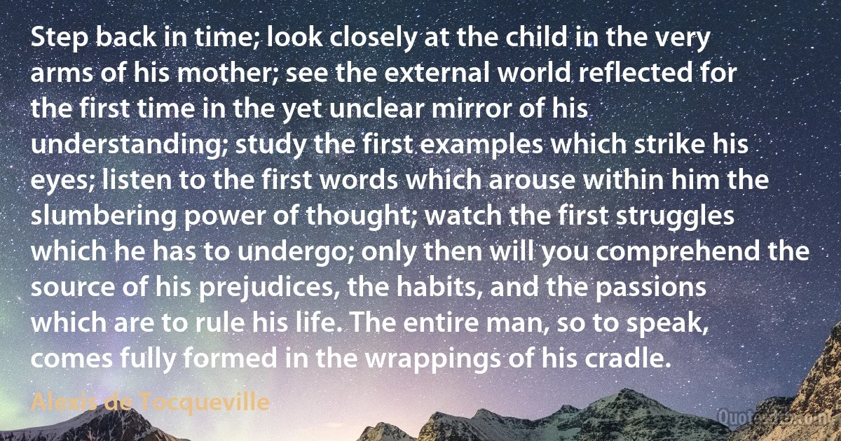 Step back in time; look closely at the child in the very arms of his mother; see the external world reflected for the first time in the yet unclear mirror of his understanding; study the first examples which strike his eyes; listen to the first words which arouse within him the slumbering power of thought; watch the first struggles which he has to undergo; only then will you comprehend the source of his prejudices, the habits, and the passions which are to rule his life. The entire man, so to speak, comes fully formed in the wrappings of his cradle. (Alexis de Tocqueville)