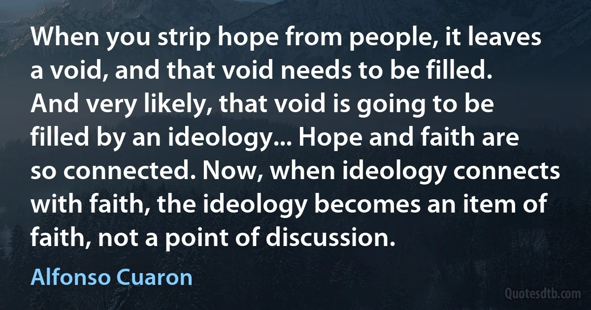 When you strip hope from people, it leaves a void, and that void needs to be filled. And very likely, that void is going to be filled by an ideology... Hope and faith are so connected. Now, when ideology connects with faith, the ideology becomes an item of faith, not a point of discussion. (Alfonso Cuaron)