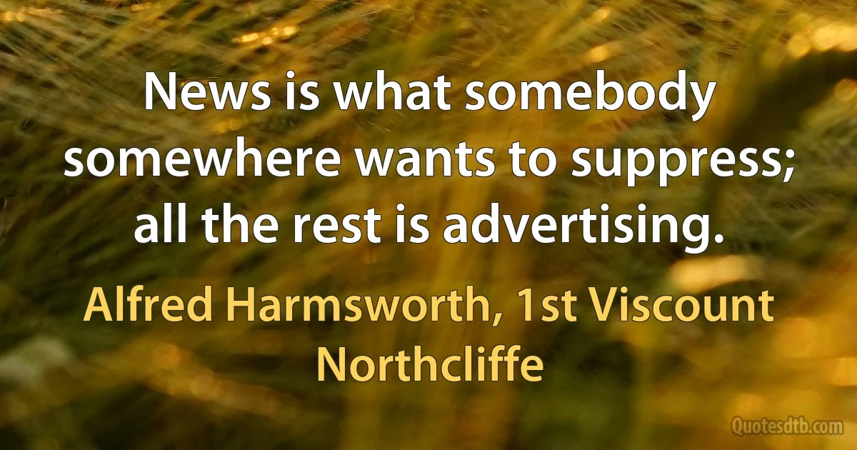 News is what somebody somewhere wants to suppress; all the rest is advertising. (Alfred Harmsworth, 1st Viscount Northcliffe)