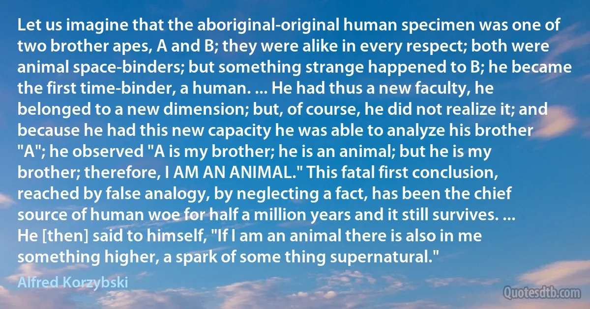 Let us imagine that the aboriginal-original human specimen was one of two brother apes, A and B; they were alike in every respect; both were animal space-binders; but something strange happened to B; he became the first time-binder, a human. ... He had thus a new faculty, he belonged to a new dimension; but, of course, he did not realize it; and because he had this new capacity he was able to analyze his brother "A"; he observed "A is my brother; he is an animal; but he is my brother; therefore, I AM AN ANIMAL." This fatal first conclusion, reached by false analogy, by neglecting a fact, has been the chief source of human woe for half a million years and it still survives. ... He [then] said to himself, "If I am an animal there is also in me something higher, a spark of some thing supernatural." (Alfred Korzybski)