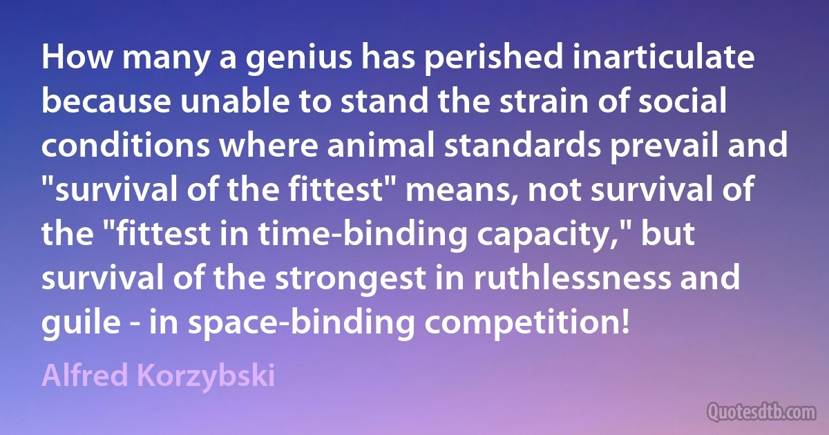 How many a genius has perished inarticulate because unable to stand the strain of social conditions where animal standards prevail and "survival of the fittest" means, not survival of the "fittest in time-binding capacity," but survival of the strongest in ruthlessness and guile - in space-binding competition! (Alfred Korzybski)