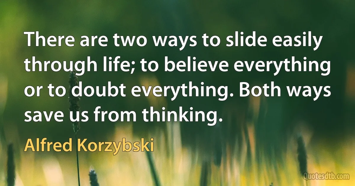 There are two ways to slide easily through life; to believe everything or to doubt everything. Both ways save us from thinking. (Alfred Korzybski)