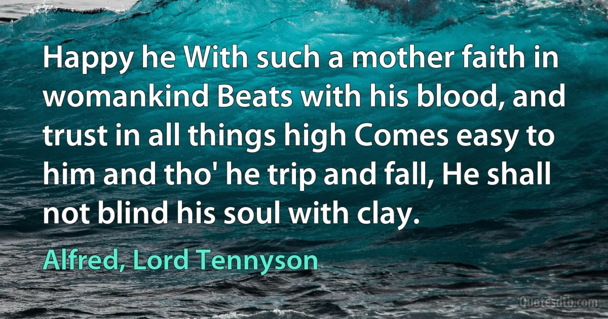 Happy he With such a mother faith in womankind Beats with his blood, and trust in all things high Comes easy to him and tho' he trip and fall, He shall not blind his soul with clay. (Alfred, Lord Tennyson)