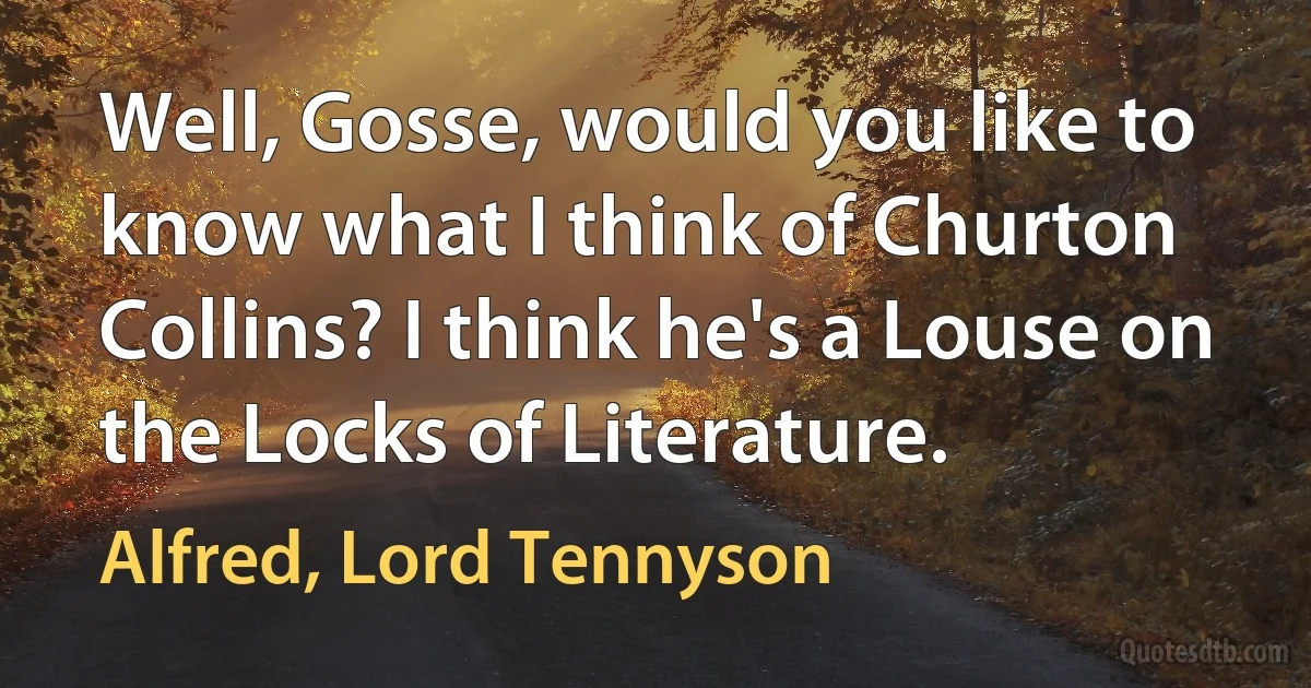 Well, Gosse, would you like to know what I think of Churton Collins? I think he's a Louse on the Locks of Literature. (Alfred, Lord Tennyson)